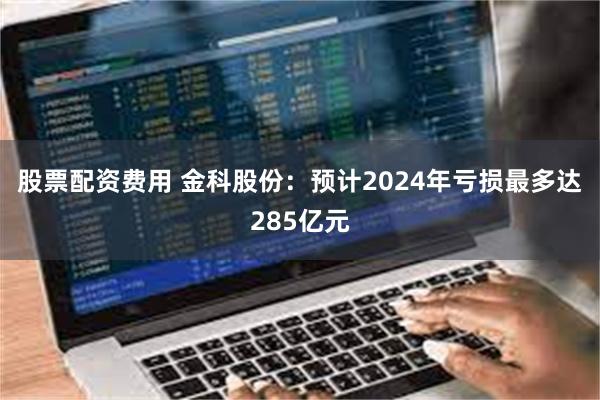 股票配资费用 金科股份：预计2024年亏损最多达285亿元