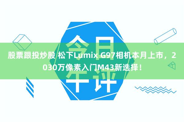 股票跟投炒股 松下Lumix G97相机本月上市，2030万像素入门M43新选择！