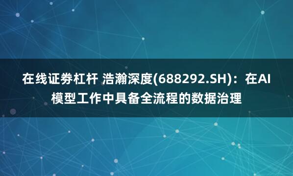 在线证劵杠杆 浩瀚深度(688292.SH)：在AI模型工作中具备全流程的数据治理