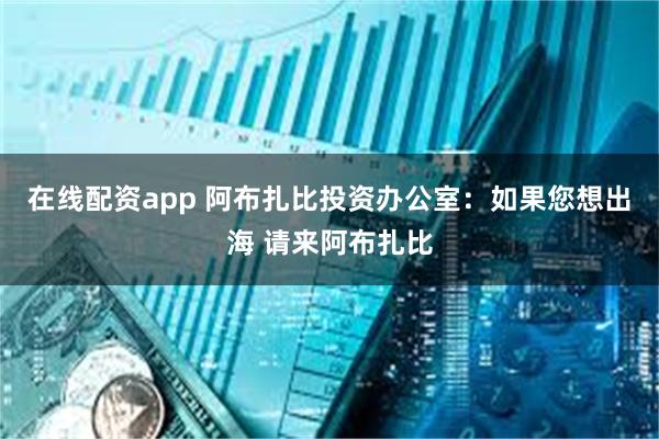 在线配资app 阿布扎比投资办公室：如果您想出海 请来阿布扎比