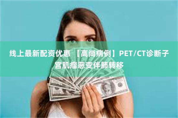 线上最新配资优惠 【高尚病例】PET/CT诊断子宫肌瘤恶变伴肺转移