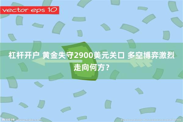 杠杆开户 黄金失守2900美元关口 多空博弈激烈走向何方？