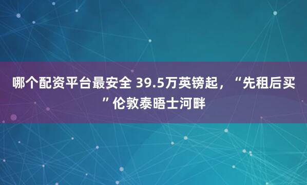 哪个配资平台最安全 39.5万英镑起，“先租后买”伦敦泰晤士河畔