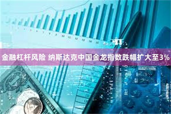 金融杠杆风险 纳斯达克中国金龙指数跌幅扩大至3%