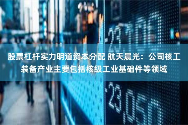 股票杠杆实力明道资本分配 航天晨光：公司核工装备产业主要包括核级工业基础件等领域