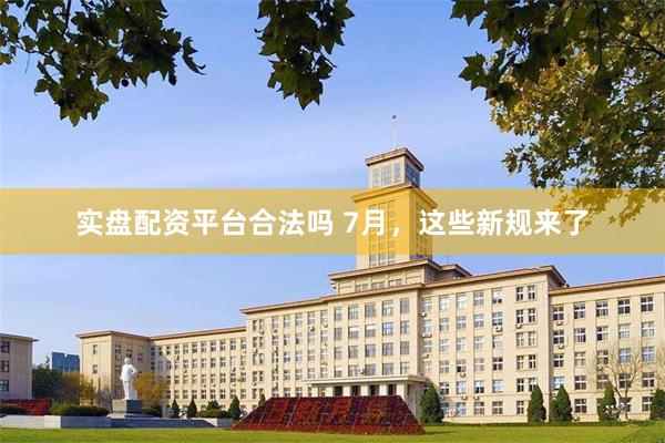 实盘配资平台合法吗 7月，这些新规来了