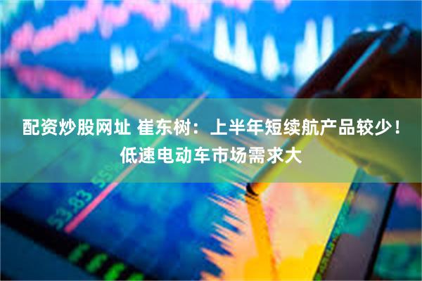 配资炒股网址 崔东树：上半年短续航产品较少！低速电动车市场需求大