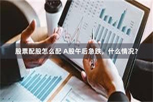 股票配股怎么配 A股午后急跌,什么情况?