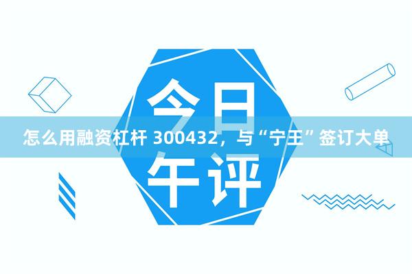 怎么用融资杠杆 300432,与“宁王”签订大单